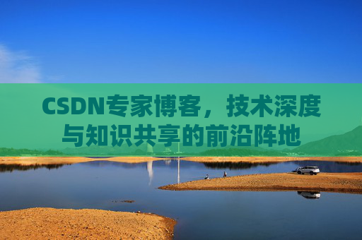 CSDN专家博客,技术深度与知识共享的前沿阵地 CSDN专家博客,技术深度与知识共享的前沿阵地